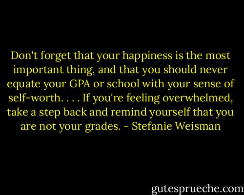 Don't forget that your happiness is the most important thing, and that you should never equate your GPA or school with your sense of self-worth. . . . If you're feeling overwhelmed, take a step back and remind yourself that you are not your grades. - Stefanie Weisman
