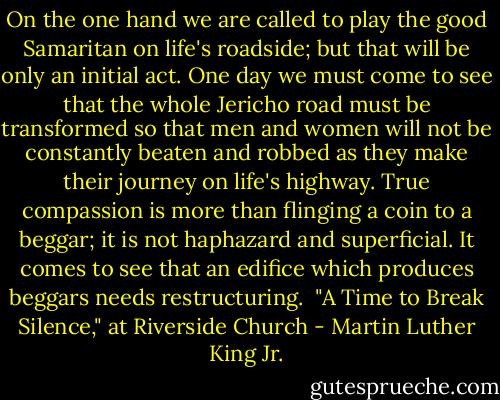 On the one hand we are called to play the good Samaritan on life's roadside; but that will be only an initial act. One day we must come to see that the whole Jericho road must be transformed so that men and women will not be constantly beaten and robbed as they make their journey on life's highway. True compassion is more than flinging a coin to a beggar; it is not haphazard and superficial. It comes to see that an edifice which produces beggars needs restructuring.<br /><br />"A Time to Break Silence," at Riverside Church - Martin Luther King Jr.