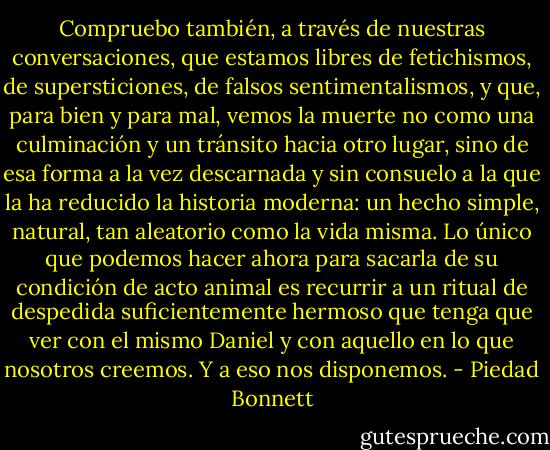 Compruebo también, a través de nuestras conversaciones, que estamos libres de fetichismos, de supersticiones, de falsos sentimentalismos, y que, para bien y para mal, vemos la muerte no como una culminación y un tránsito hacia otro lugar, sino de esa forma a la vez descarnada y sin consuelo a la que la ha reducido la historia moderna: un hecho simple, natural, tan aleatorio como la vida misma. Lo único que podemos hacer ahora para sacarla de su condición de acto animal es recurrir a un ritual de despedida suficientemente hermoso que tenga que ver con el mismo Daniel y con aquello en lo que nosotros creemos. Y a eso nos disponemos. - Piedad Bonnett