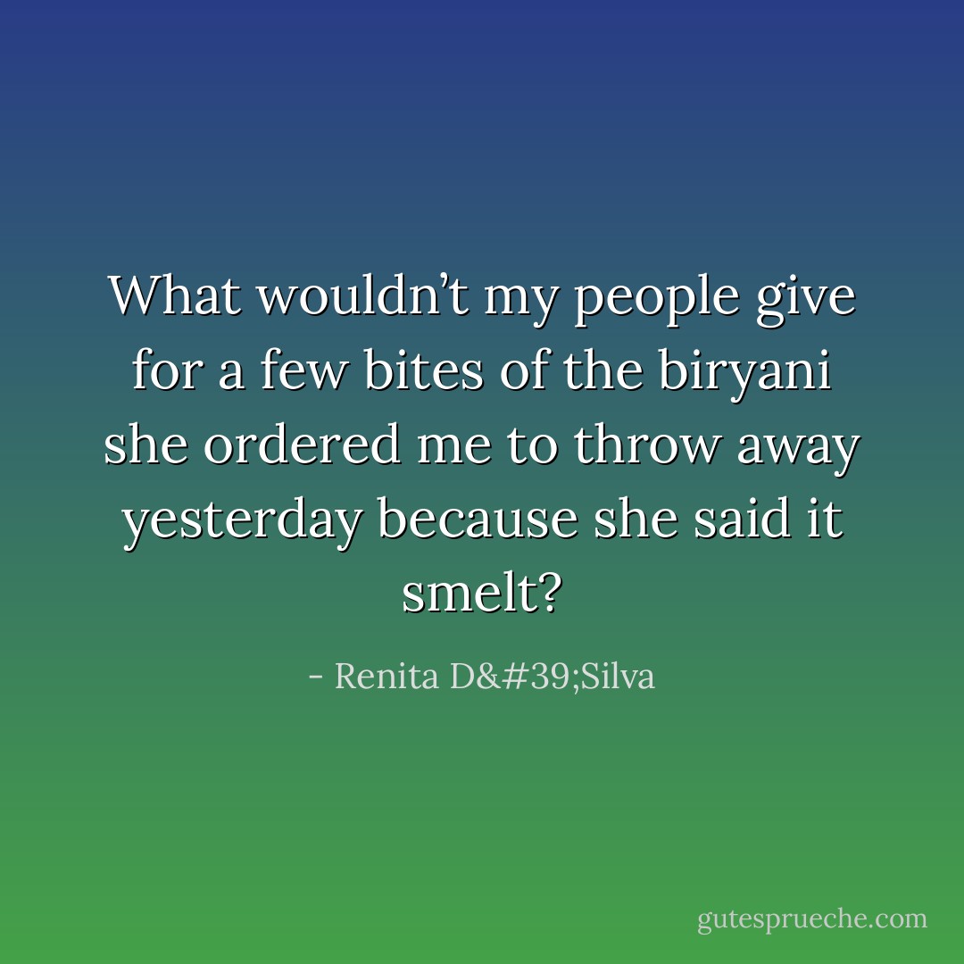 What wouldn’t my people give for a few bites of the biryani she ordered me to throw away yesterday because she said it smelt? - Renita D'Silva