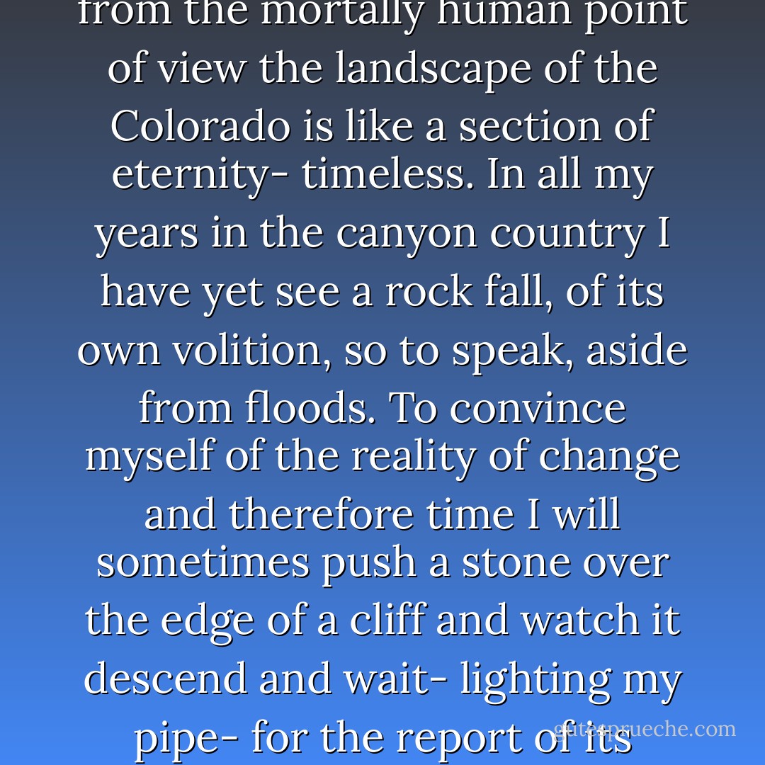 Light. Space. Light and space without time, I think, for this is a country with only the slightest traces of human history. In the doctrine of the geologists with their scheme of ages, eons and epochs all is flux, as Heraclitus taught, but from the mortally human point of view the landscape of the Colorado is like a section of eternity- timeless. In all my years in the canyon country I have yet see a rock fall, of its own volition, so to speak, aside from floods. To convince myself of the reality of change and therefore time I will sometimes push a stone over the edge of a cliff and watch it descend and wait- lighting my pipe- for the report of its impact and disintegration to return. Doing my bit to help, of course, aiding natural processes and verifying the hypotheses of geological morphology. But am not entirely convinced. - Edward Abbey