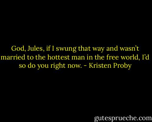 God, Jules, if I swung that way and wasn’t married to the hottest man in the free world, I’d so do you right now. - Kristen Proby