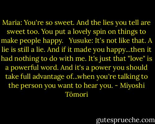 Maria: You're so sweet. And the lies you tell are sweet too. You put a lovely spin on things to make people happy. <br /><br />Yusuke: It's not like that. A lie is still a lie. And if it made you happy...then it had nothing to do with me. It's just that "love" is a powerful word. And it's a power you should take full advantage of...when you're talking to the person you want to hear you. - Miyoshi Tōmori