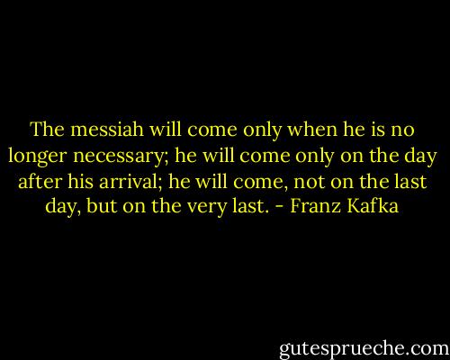 The messiah will come only when he is no longer necessary; he will come only on the day after his arrival; he will come, not on the last day, but on the very last. - Franz Kafka