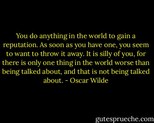 You do anything in the world to gain a reputation. As soon as you have one, you seem to want to throw it away. It is silly of you, for there is only one thing in the world worse than being talked about, and that is not being talked about. - Oscar Wilde