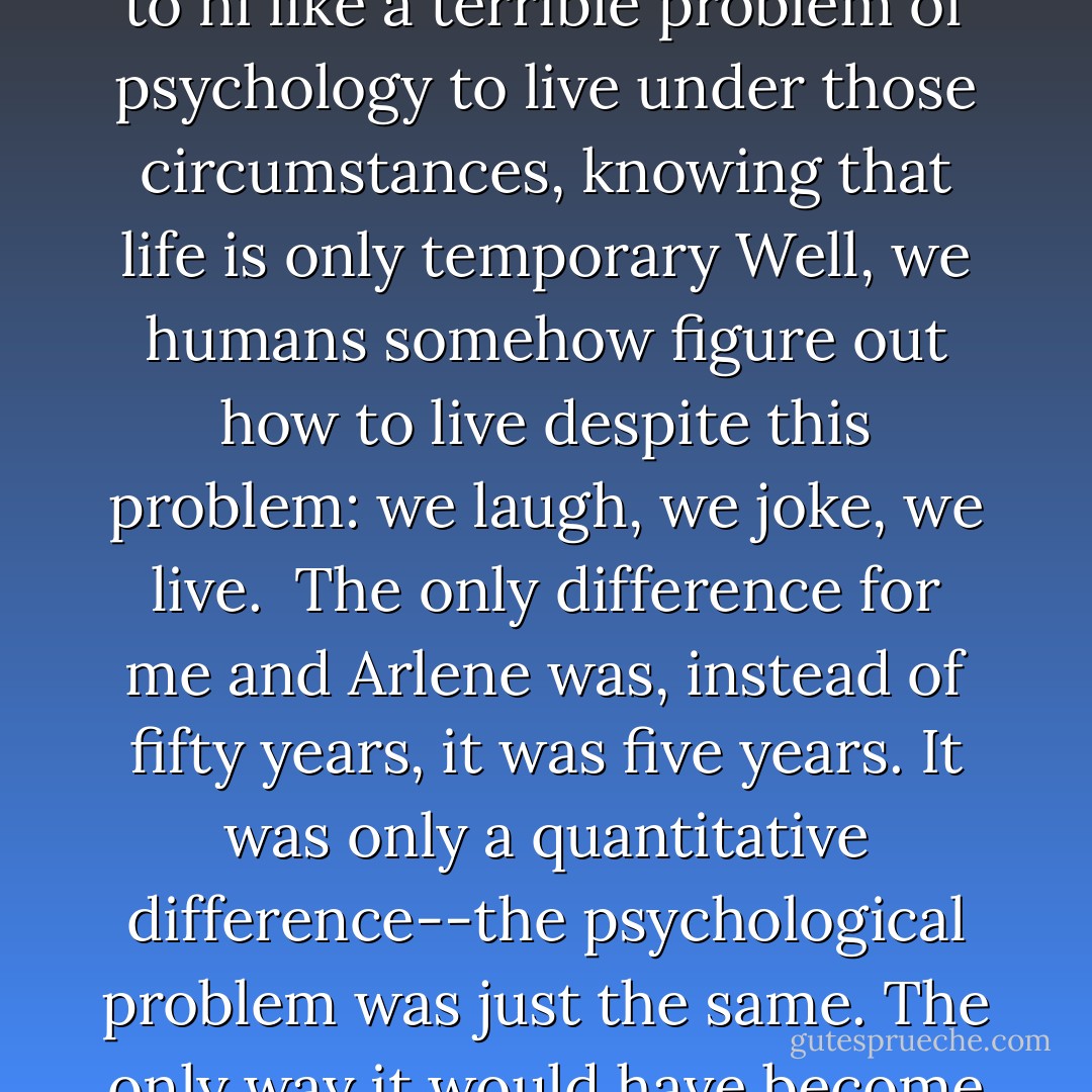 I took a little walk outside for a while. I was surprised that I wasn't feeling what I thought people were supposed to feel under the circumstances. May be I was fooling myself. I wasn't delighted, but I didn't feel terribly upset, perhaps because we had known for a long time that it was going to happen.<br /><br />It's hard to explain. If a Martian(who, we'll imagine never dies except by accident) came to Earth and saw this peculiar race of creatures-these humans who live about seventy or eighty years, knowing that death is going to come--it would look to hi like a terrible problem of psychology to live under those circumstances, knowing that life is only temporary Well, we humans somehow figure out how to live despite this problem: we laugh, we joke, we live.<br /><br />The only difference for me and Arlene was, instead of fifty years, it was five years. It was only a quantitative difference--the psychological problem was just the same. The only way it would have become any different is if we had said to ourselves, "But those other people have it better, because they might live fifty years." But that's crazy. Why make yourself miserable saying things like, "Why do we have such bad luck? What has God done to us? What have we done to deserve this?"--all of which, if you understand reality and take it completely into your heart, are irrelevant and unsolvable. They are just things that nobody can know. Your situation is just an accident of life..<br /><br />We had a hell of good time together... - Richard P. Feynman