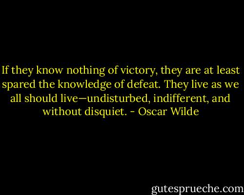 If they know nothing of victory, they are at least spared the knowledge of defeat. They live as we all should live—undisturbed, indifferent, and without disquiet. - Oscar Wilde