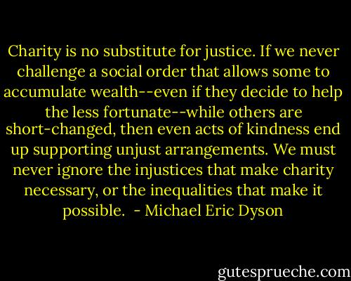 Charity is no substitute for justice. If we never challenge a social order that allows some to accumulate wealth--even if they decide to help the less fortunate--while others are short-changed, then even acts of kindness end up supporting unjust arrangements. We must never ignore the injustices that make charity necessary, or the inequalities that make it possible.  - Michael Eric Dyson