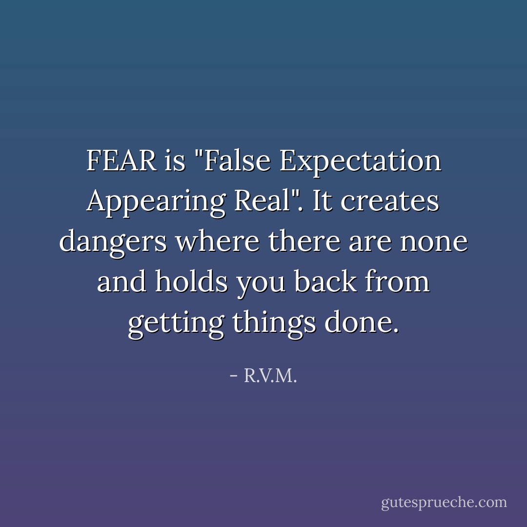 FEAR is "False Expectation Appearing Real". It creates dangers where there are none and holds you back from getting things done. - R.V.M.