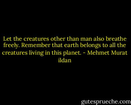 Let the creatures other than man also breathe freely. Remember that earth belongs to all the creatures living in this planet. - Mehmet Murat ildan