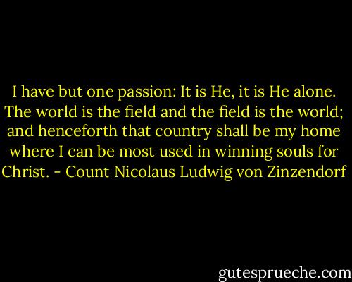 I have but one passion: It is He, it is He alone. The world is the field and the field is the world; and henceforth that country shall be my home where I can be most used in winning souls for Christ. - Count Nicolaus Ludwig von Zinzendorf