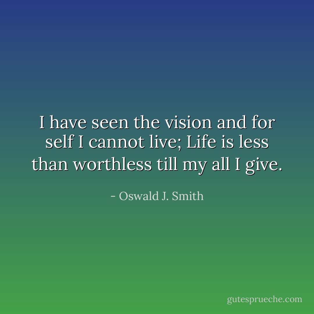 I have seen the vision and for self I cannot live; Life is less than worthless till my all I give. - Oswald J. Smith