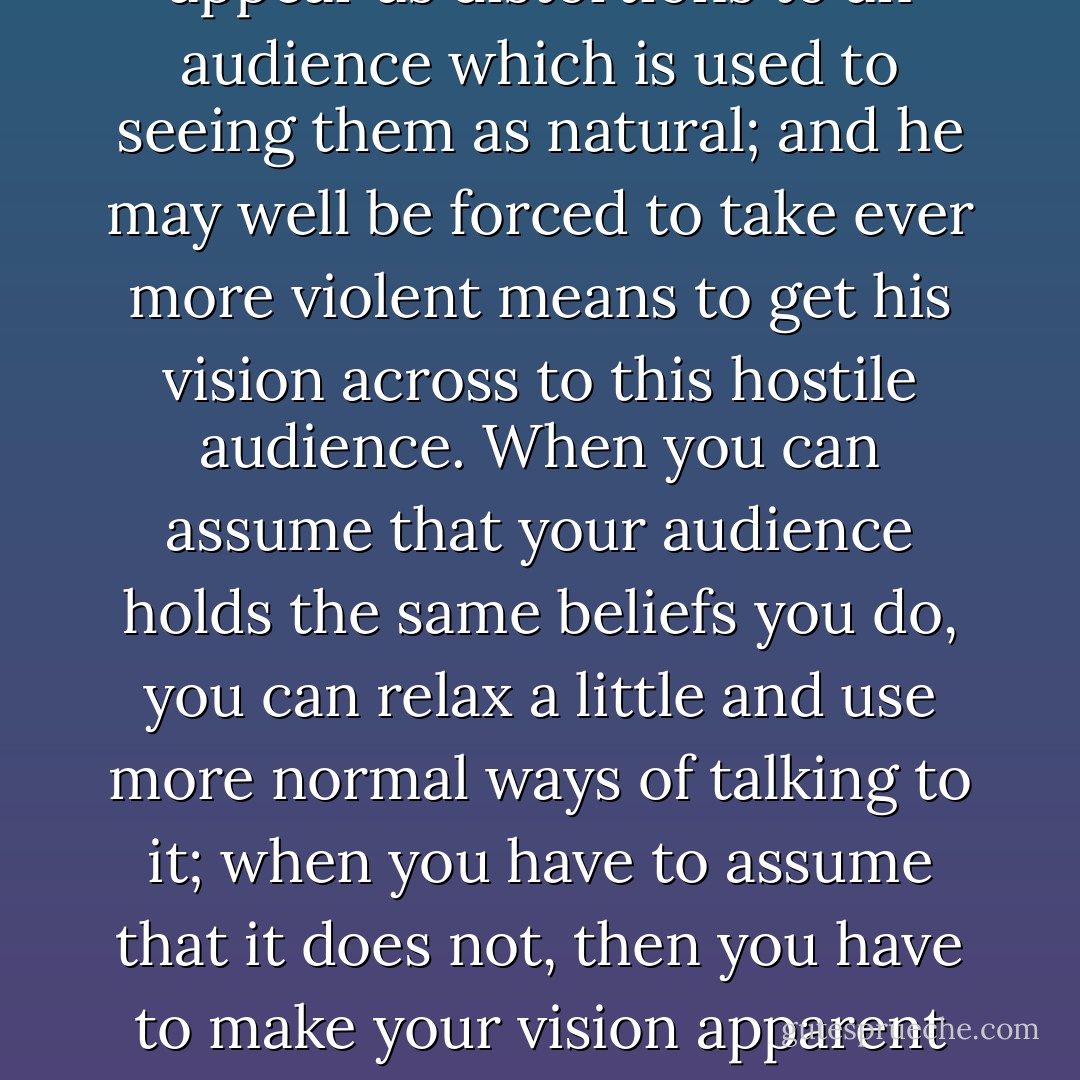The novelist with Christian concerns will find in modern life distortions which are repugnant to him, and his problem will be to make these appear as distortions to an audience which is used to seeing them as natural; and he may well be forced to take ever more violent means to get his vision across to this hostile audience. When you can assume that your audience holds the same beliefs you do, you can relax a little and use more normal ways of talking to it; when you have to assume that it does not, then you have to make your vision apparent by shock -- to the hard of hearing you shout, and for the almost blind you draw large and startling figures. - Flannery O'Connor