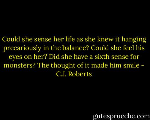 Could she sense her life as she knew it hanging precariously in the balance? Could she feel his eyes on her? Did she have a sixth sense for monsters? The thought of it made him smile - C.J. Roberts