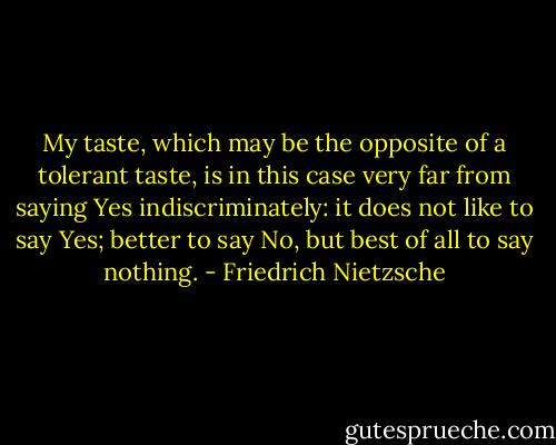 My taste, which may be the opposite of a tolerant taste, is in this case very far from saying Yes indiscriminately: it does not like to say Yes; better to say No, but best of all to say nothing. - Friedrich Nietzsche