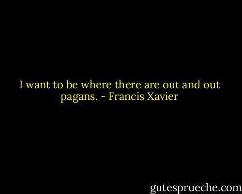 I want to be where there are out and out pagans. - Francis Xavier