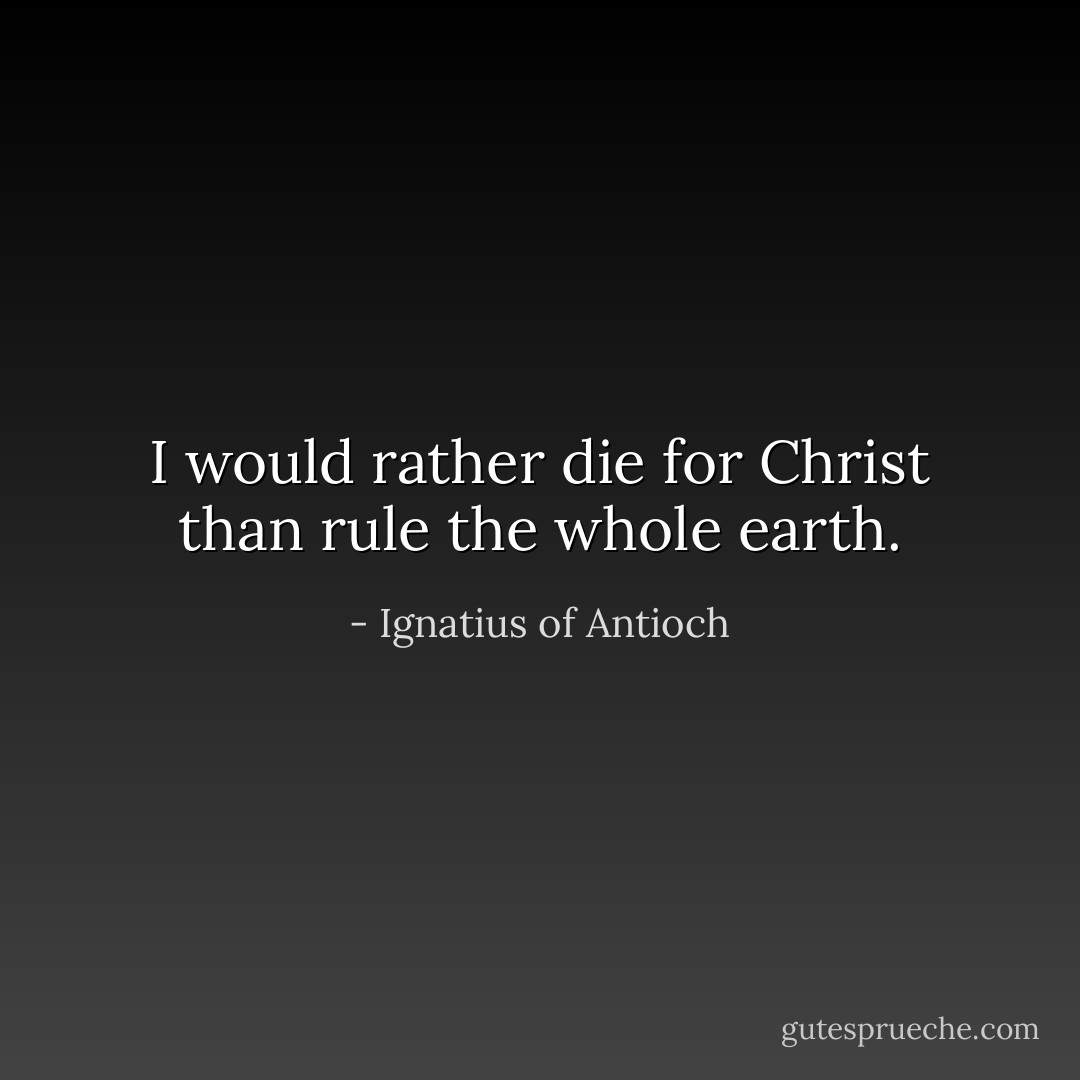 I would rather die for Christ than rule the whole earth. - Ignatius of Antioch