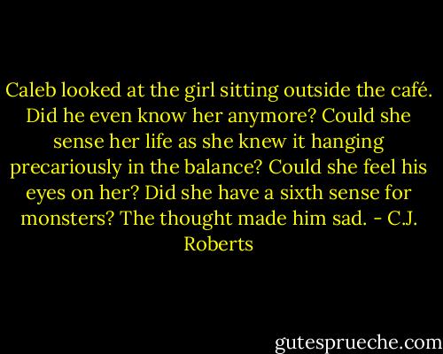 Caleb looked at the girl sitting outside the café. Did he even know her anymore? Could she sense her life as she knew it hanging precariously in the balance? Could she feel his eyes on her? Did she have a sixth sense for monsters? The thought made him sad. - C.J. Roberts