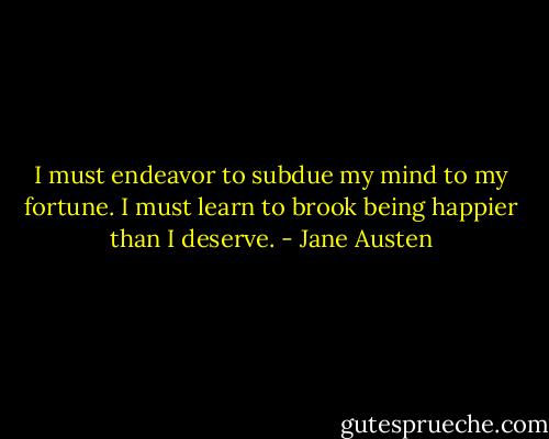I must endeavor to subdue my mind to my fortune. I must learn to brook being happier than I deserve. - Jane Austen
