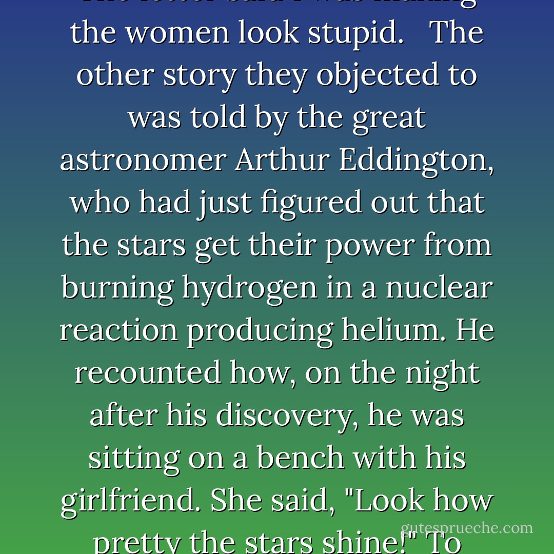 A few years after I gave some lectures for the freshmen at Caltech (which were published as the Feynman Lectures on Physics), I received a long letter from a feminist group. I was accused of being anti-women because of two stories: the first was a discussion of the subtleties of velocity, and involved a woman driver being stopped by a cop. There's a discussion about how fast she was going, and I had her raise valid objections to the cop's definitions of velocity. The letter said I was making the women look stupid. <br /><br />The other story they objected to was told by the great astronomer Arthur Eddington, who had just figured out that the stars get their power from burning hydrogen in a nuclear reaction producing helium. He recounted how, on the night after his discovery, he was sitting on a bench with his girlfriend. She said, "Look how pretty the stars shine!" To which he replied, "Yes, and right now, I'm the only man in the world who knows how they shine." He was describing a kind of wonderful loneliness you have when you make a discovery. <br /><br />The letter claimed that I was saying a women is incapable of understanding nuclear reactions. <br /><br />I figured there was no point in trying to answer their accusations in detail, so I wrote a short letter back to them: "Don't bug me, Man! - Richard P. Feynman
