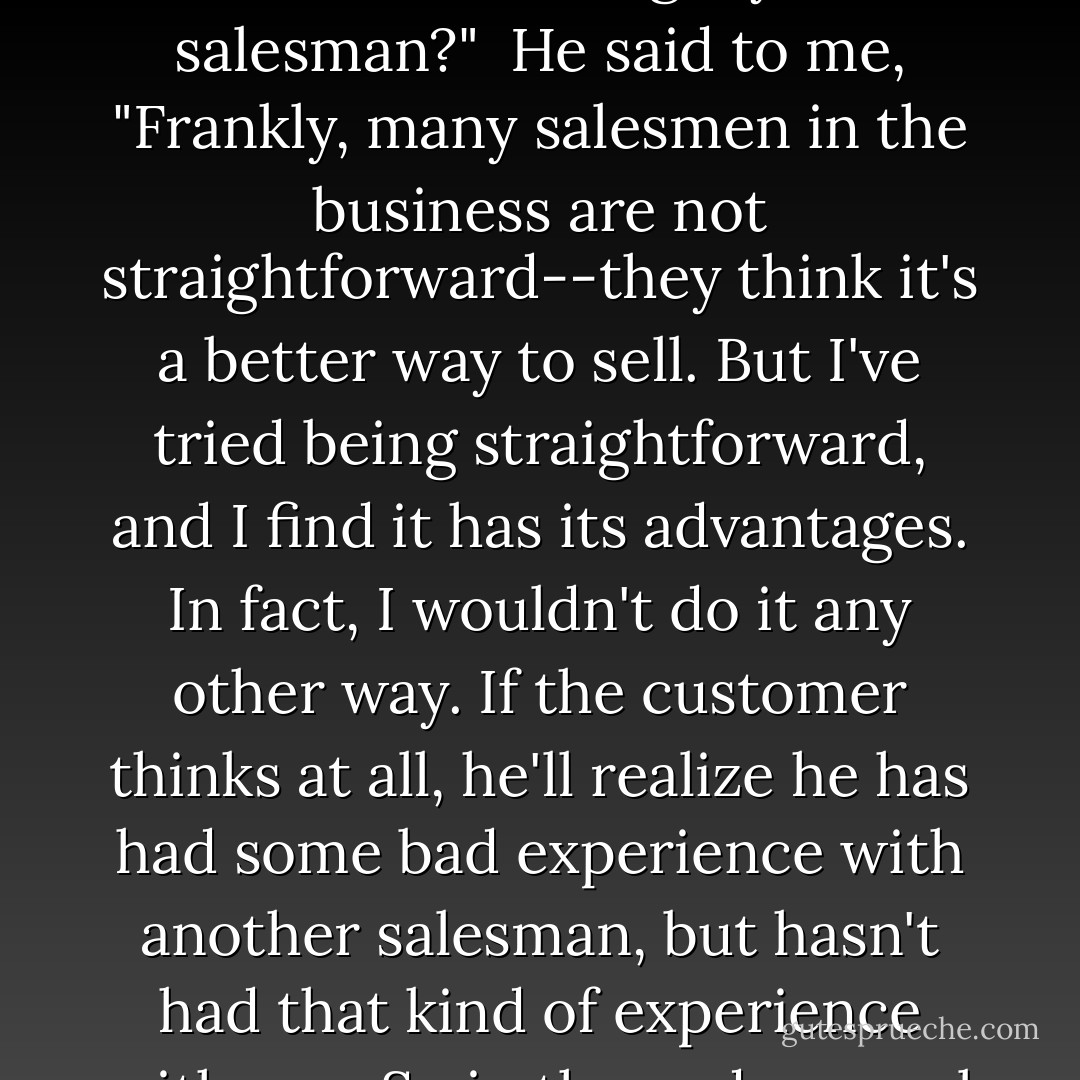My father had the spirit and integrity of a scientist, but he was a salesman. I remember asking him the question "How can a man of integrity be a salesman?"<br /><br />He said to me, "Frankly, many salesmen in the business are not straightforward--they think it's a better way to sell. But I've tried being straightforward, and I find it has its advantages. In fact, I wouldn't do it any other way. If the customer thinks at all, he'll realize he has had some bad experience with another salesman, but hasn't had that kind of experience with you. So in the end, several customers will stay with you for a long time and appreciate it. - Richard P. Feynman