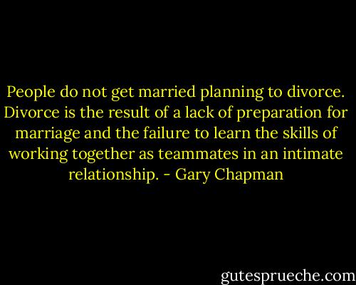 People do not get married planning to divorce. Divorce is the result of a lack of preparation for marriage and the failure to learn the skills of working together as teammates in an intimate relationship. - Gary Chapman
