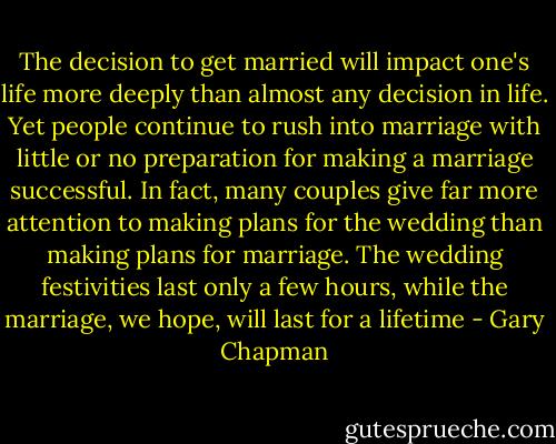 The decision to get married will impact one's life more deeply than almost any decision in life. Yet people continue to rush into marriage with little or no preparation for making a marriage successful. In fact, many couples give far more attention to making plans for the wedding than making plans for marriage. The wedding festivities last only a few hours, while the marriage, we hope, will last for a lifetime - Gary Chapman
