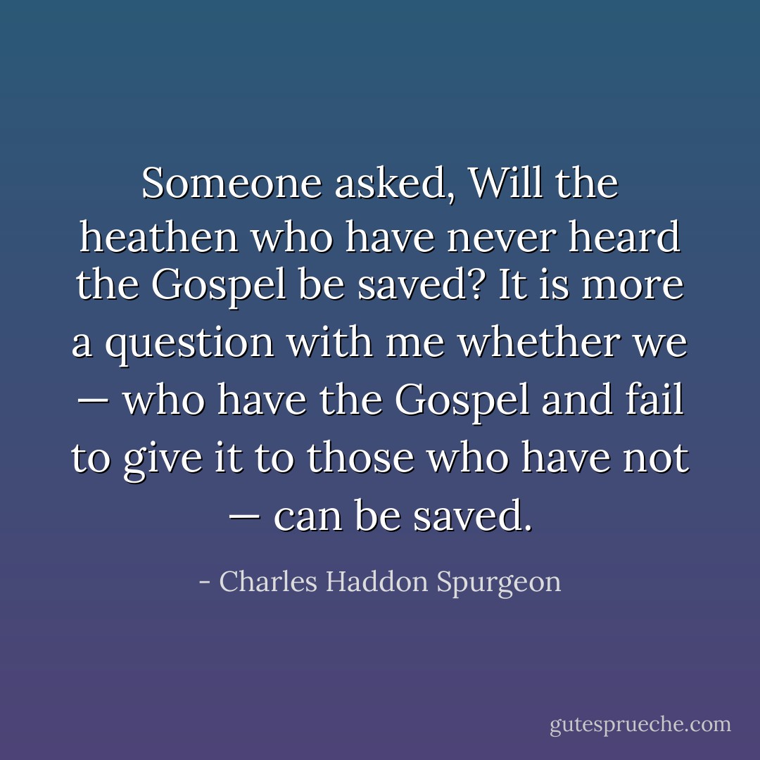 Someone asked, Will the heathen who have never heard the Gospel be saved? It is more a question with me whether we — who have the Gospel and fail to give it to those who have not — can be saved. - Charles Haddon Spurgeon