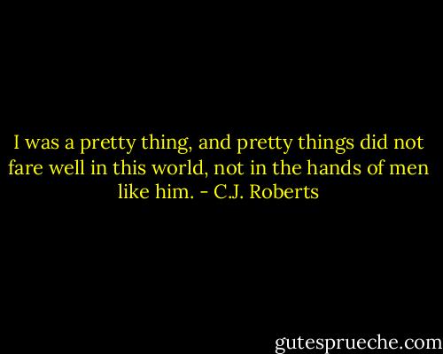 I was a pretty thing, and pretty things did not fare well in this world, not in the hands of men like him. - C.J. Roberts