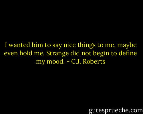 I wanted him to say nice things to me, maybe even hold me. Strange did not begin to define my mood. - C.J. Roberts