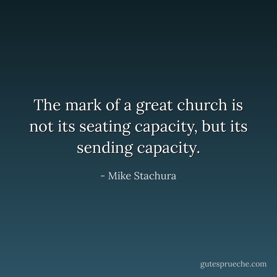 The mark of a great church is not its seating capacity, but its sending capacity. - Mike Stachura