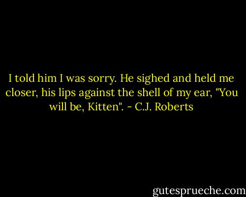 I told him I was sorry. He sighed and held me closer, his lips against the shell of my ear, "You will be, Kitten". - C.J. Roberts
