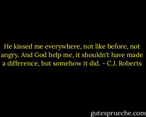 He kissed me everywhere, not like before, not angry. And God help me, it shouldn't have made a difference, but somehow it did. - C.J. Roberts