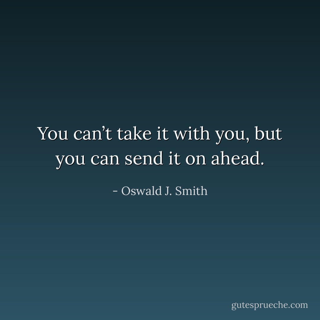 You can’t take it with you, but you can send it on ahead. - Oswald J. Smith
