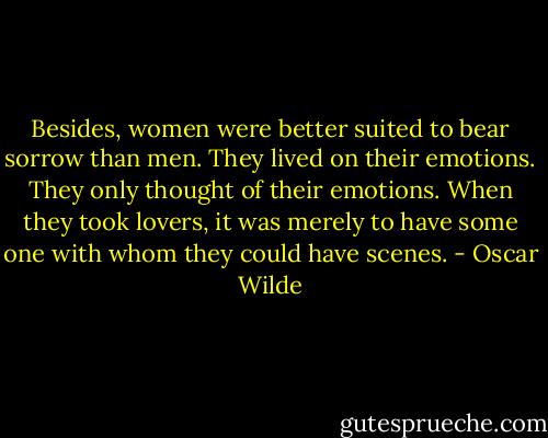 Besides, women were better suited to bear sorrow than men. They lived on their emotions. They only thought of their emotions. When they took lovers, it was merely to have some one with whom they could have scenes. - Oscar Wilde