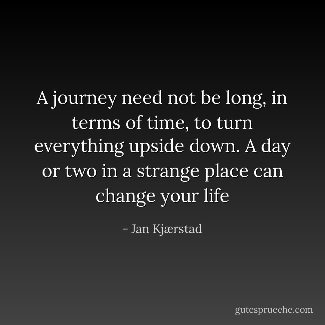 A journey need not be long, in terms of time, to turn everything upside down. A day or two in a strange place can change your life - Jan Kjærstad