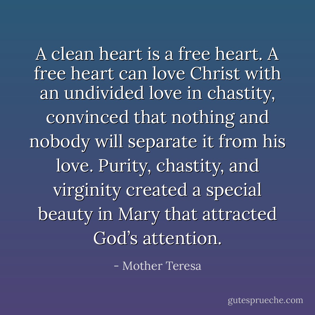 A clean heart is a free heart. A free heart can love Christ with an undivided love in chastity, convinced that nothing and nobody will separate it from his love. Purity, chastity, and virginity created a special beauty in Mary that attracted God’s attention. - Mother Teresa