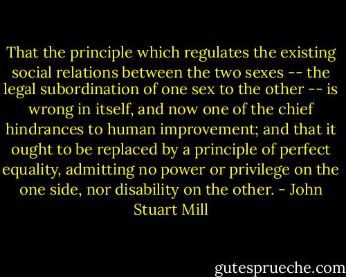 That the principle which regulates the existing social relations between the two sexes -- the legal subordination of one sex to the other -- is wrong in itself, and now one of the chief hindrances to human improvement; and that it ought to be replaced by a principle of perfect equality, admitting no power or privilege on the one side, nor disability on the other. - John Stuart Mill