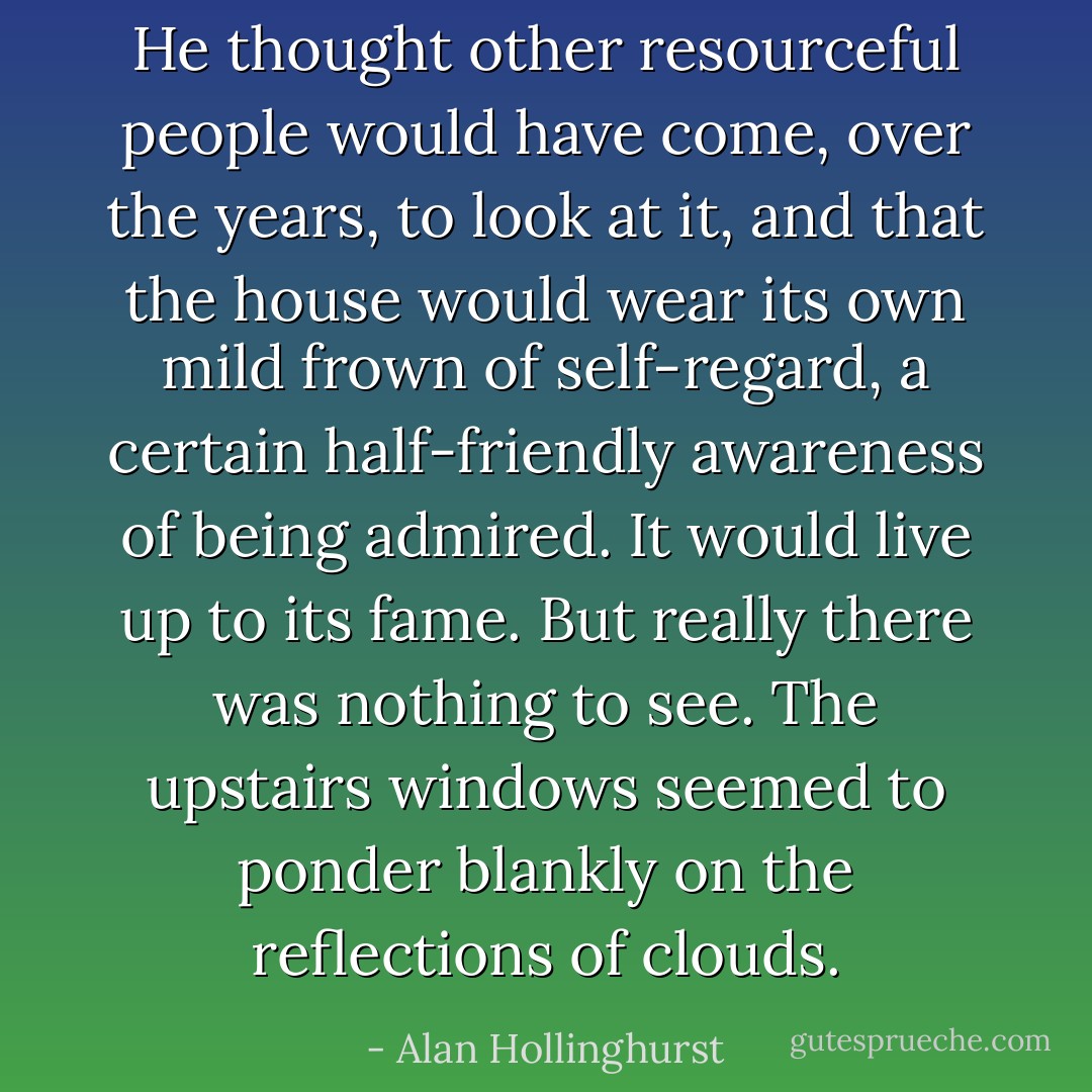 He thought other resourceful people would have come, over the years, to look at it, and that the house would wear its own mild frown of self-regard, a certain half-friendly awareness of being admired. It would live up to its fame. But really there was nothing to see. The upstairs windows seemed to ponder blankly on the reflections of clouds. - Alan Hollinghurst