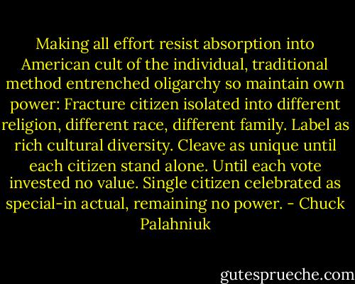 Making all effort resist absorption into American cult of the individual, traditional method entrenched oligarchy so maintain own power: Fracture citizen isolated into different religion, different race, different family. Label as rich cultural diversity. Cleave as unique until each citizen stand alone. Until each vote invested no value. Single citizen celebrated as special-in actual, remaining no power. - Chuck Palahniuk