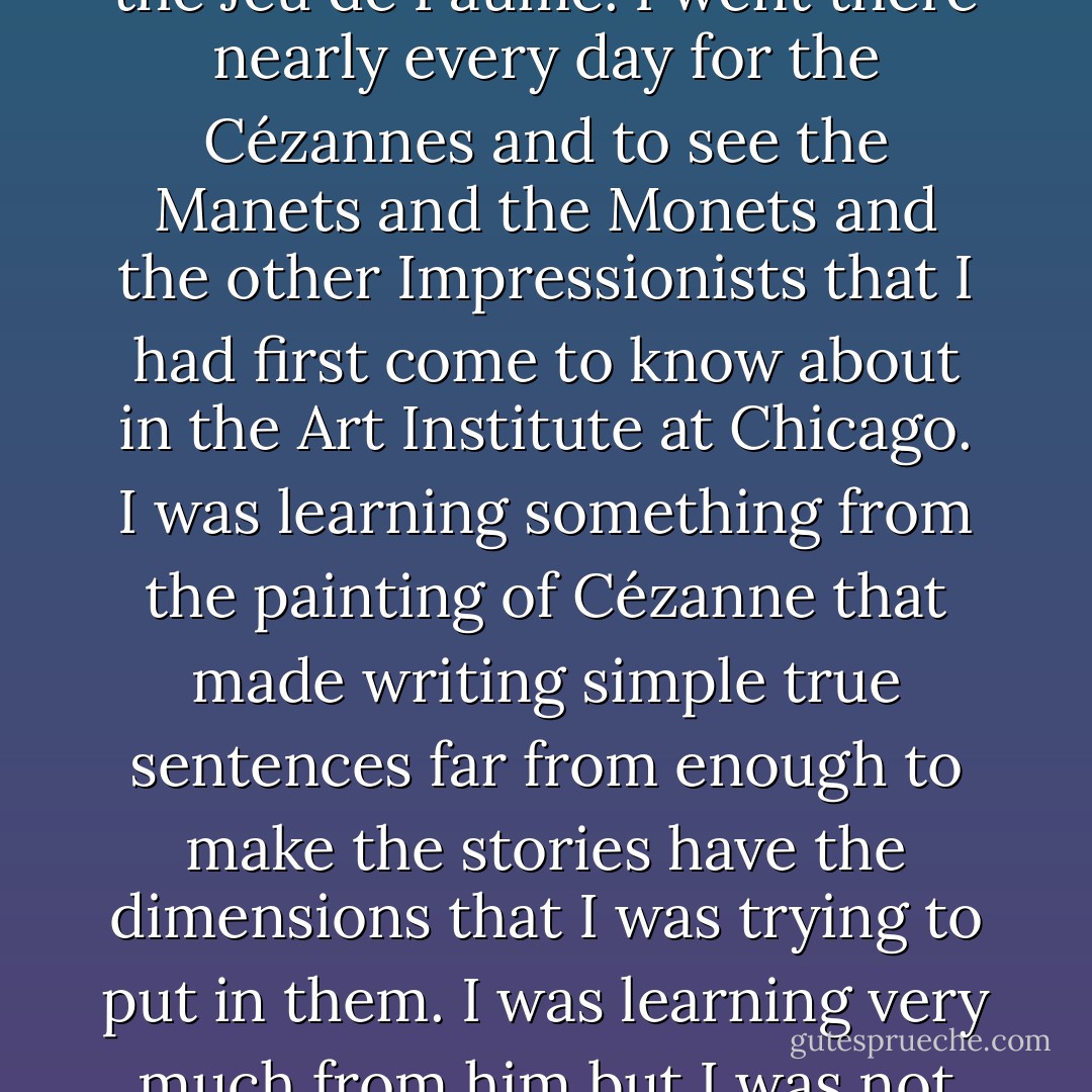 If I walked down by different streets to the Jardin du Luxembourg in the afternoon I could walk through the gardens and then go to the Musée du Luxembourg where the great paintings were that have now mostly been transferred to the Louvre and the Jeu de Paume. I went there nearly every day for the Cézannes and to see the Manets and the Monets and the other Impressionists that I had first come to know about in the Art Institute at Chicago. I was learning something from the painting of Cézanne that made writing simple true sentences far from enough to make the stories have the dimensions that I was trying to put in them. I was learning very much from him but I was not articulate enough to explain it to anyone. Besides it was a secret. But if the light was gone in the Luxembourg I would walk up through the gardens and stop in at the studio apartment where Gertrude Stein lived at 27 rue de Fleurus. - Ernest Hemingway
