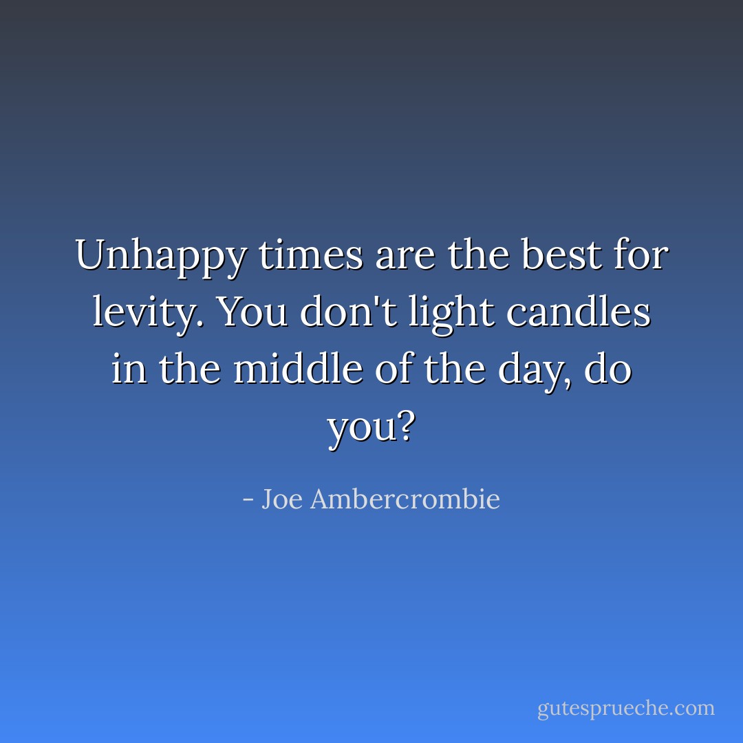 Unhappy times are the best for levity. You don't light candles in the middle of the day, do you? - Joe Ambercrombie
