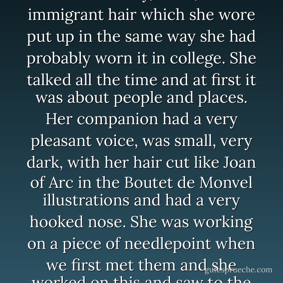 My wife and I had called on Miss Stein, and she and the friend who lived with her had been very cordial and friendly and we had loved the big studio with the great paintings. I t was like one of the best rooms in the finest museum except there was a big fireplace and it was warm and comfortable and they gave you good things to eat and tea and natural distilled liqueurs made from purple plums, yellow plums or wild raspberries.<br />Miss Stein was very big but not tall and was heavily built like a peasant woman. She had beautiful eyes and a strong German-Jewish face that also could have been Friulano and she reminded me of a northern I talian peasant woman with her clothes, her mobile face and her lovely, thick, alive immigrant hair which she wore put up in the same way she had probably worn it in college. She talked all the time and at first it was about people and places.<br />Her companion had a very pleasant voice, was small, very dark, with her hair cut like Joan of Arc in the Boutet de Monvel illustrations and had a very hooked nose. She was working on a piece of needlepoint when we first met them and she worked on this and saw to the food and drink and talked to my wife. She made one conversation and listened to two and often interrupted the one she was not making. Afterwards she explained to me that she always talked to the wives. The wives, my wife and I felt, were tolerated. But we liked Miss Stein and her friend, although the friend was frightening. The paintings and the cakes and the eau-de-vie were truly wonderful. They seemed to like us too and treated us as though we were very good, well-mannered and promising children and I felt that they forgave us for being in love and being married - time would fix that - and when my wife invited them to tea, they accepted. - Ernest Hemingway