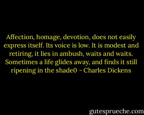 Affection, homage, devotion, does not easily express itself. Its voice is low. It is modest and retiring, it lies in ambush, waits and waits. Sometimes a life glides away, and finds it still ripening in the shade0 - Charles Dickens
