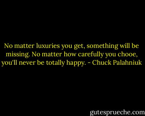 No matter luxuries you get, something will be missing. No matter how carefully you chooe, you'll never be totally happy. - Chuck Palahniuk