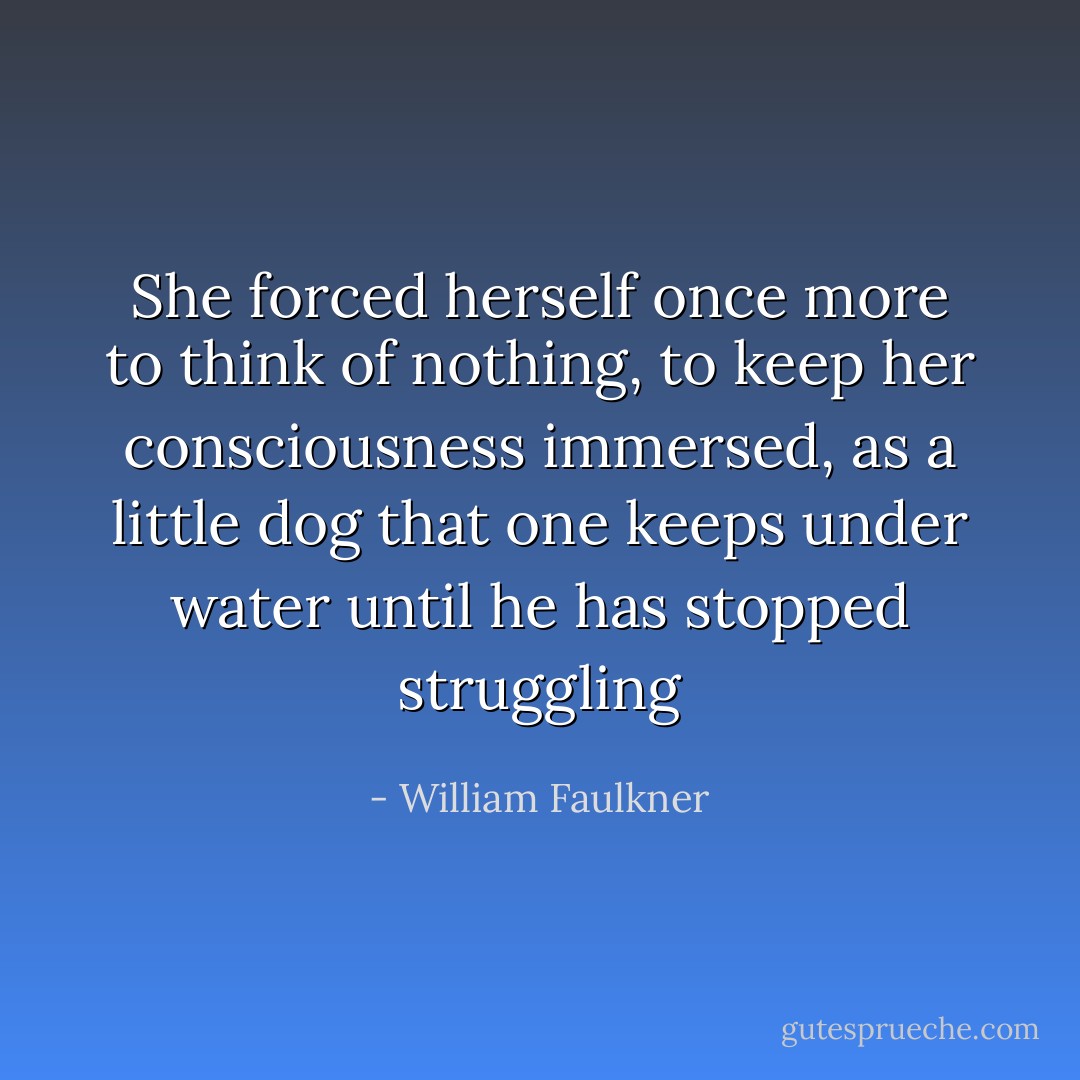 She forced herself once more to think of nothing, to keep her consciousness immersed, as a little dog that one keeps under water until he has stopped struggling - William Faulkner