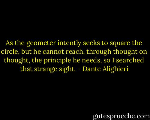 As the geometer intently seeks<br />to square the circle, but he cannot reach, through thought on thought, the principle he needs, so I searched that strange sight. - Dante Alighieri