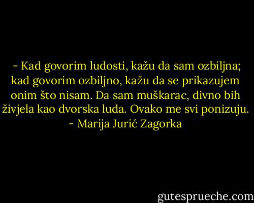  - Kad govorim ludosti, kažu da sam ozbiljna; kad govorim ozbiljno, kažu da se prikazujem onim što nisam. Da sam muškarac, divno bih živjela kao dvorska luda. Ovako me svi ponizuju. - Marija Jurić Zagorka