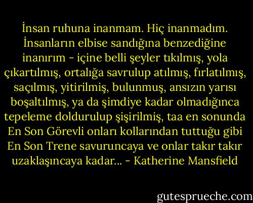 İnsan ruhuna inanmam. Hiç inanmadım. İnsanların elbise sandığına benzediğine inanırım - içine belli şeyler tıkılmış, yola çıkartılmış, ortalığa savrulup atılmış, fırlatılmış, saçılmış, yitirilmiş, bulunmuş, ansızın yarısı boşaltılmış, ya da şimdiye kadar olmadığınca tepeleme doldurulup şişirilmiş, taa en sonunda En Son Görevli onları kollarından tuttuğu gibi En Son Trene savuruncaya ve onlar takır takır uzaklaşıncaya kadar... - Katherine Mansfield