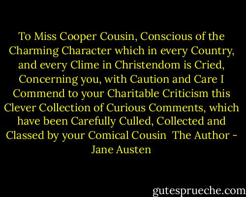 To Miss Cooper<br />Cousin,<br />Conscious of the Charming Character which in every Country, and every Clime in Christendom is Cried, Concerning you, with Caution and Care I Commend to your Charitable Criticism this Clever Collection of Curious Comments, which have been Carefully Culled, Collected and Classed by your Comical Cousin<br /> The Author - Jane Austen